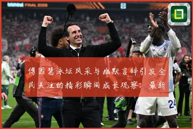 傅园慧泳坛风采与幽默言辞引发全民关注的精彩瞬间成长观察：最新赛事动态与深度分析