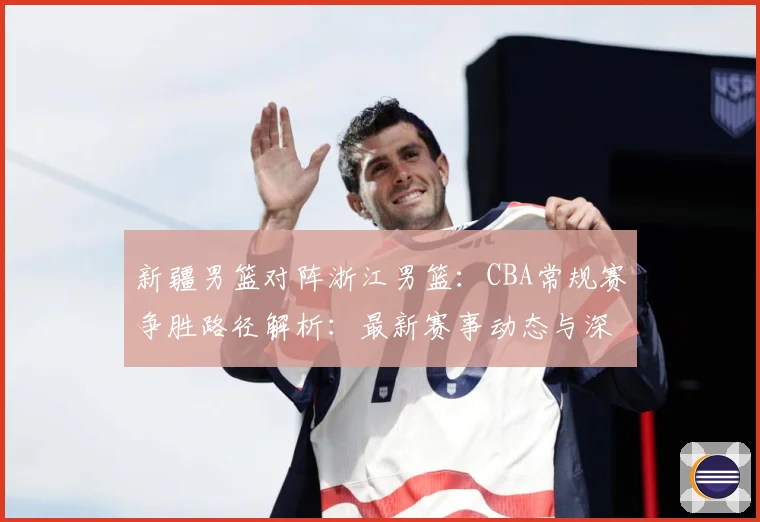 新疆男篮对阵浙江男篮：CBA常规赛争胜路径解析：最新赛事动态与深度分析