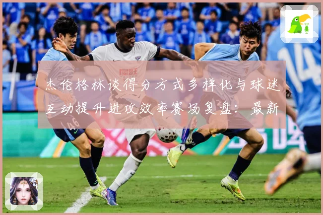 杰伦格林谈得分方式多样化与球迷互动提升进攻效率赛场复盘：最新赛事动态与深度分析