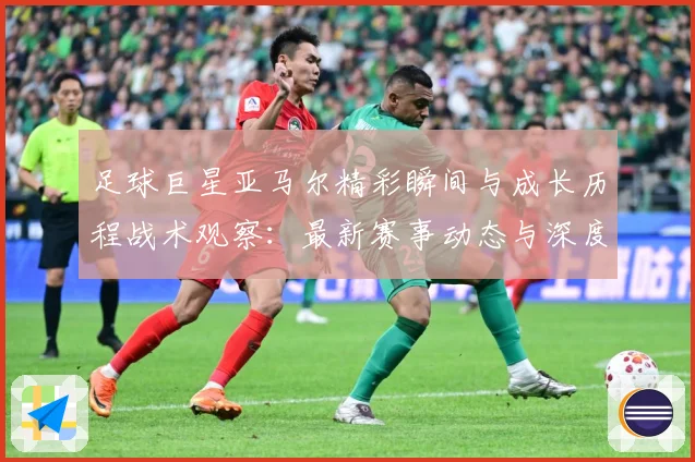 足球巨星亚马尔精彩瞬间与成长历程战术观察：最新赛事动态与深度分析