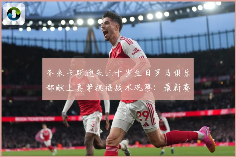齐米卡斯迎来三十岁生日罗马俱乐部献上真挚祝福战术观察：最新赛事动态与深度分析