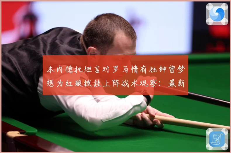 本内德托坦言对罗马情有独钟曾梦想为红狼披挂上阵战术观察：最新赛事动态与深度分析