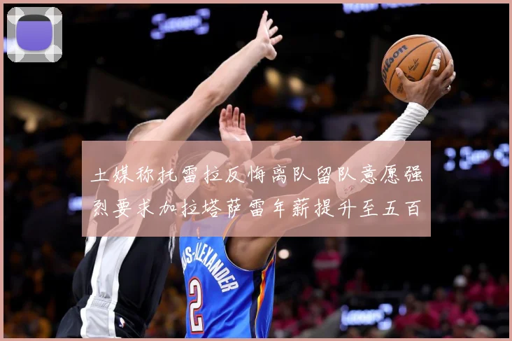 土媒称托雷拉反悔离队留队意愿强烈要求加拉塔萨雷年薪提升至五百战术观察：最新赛事动态与深度分析