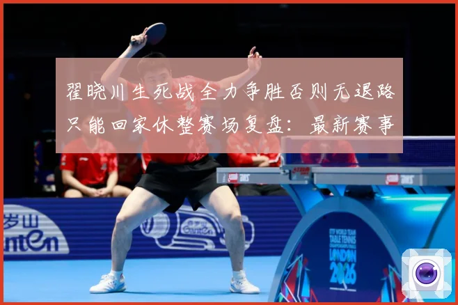 翟晓川生死战全力争胜否则无退路只能回家休整赛场复盘：最新赛事动态与深度分析