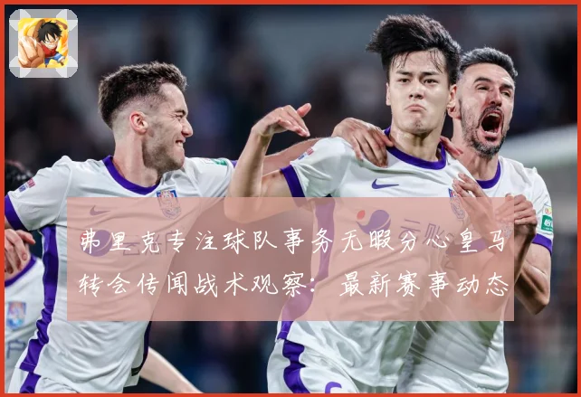 弗里克专注球队事务无暇分心皇马转会传闻战术观察：最新赛事动态与深度分析