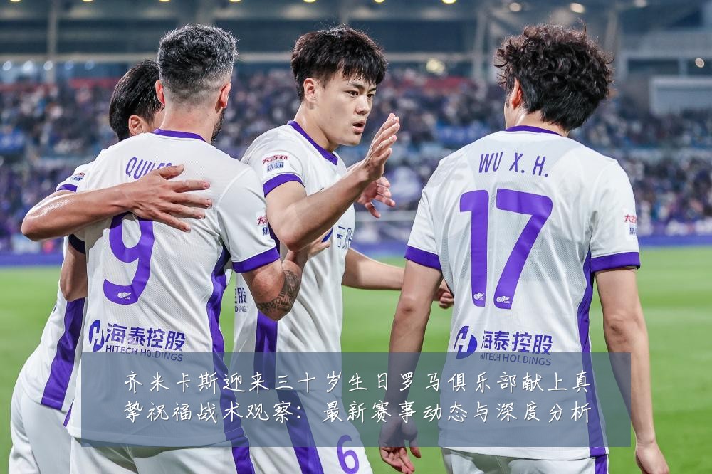 齐米卡斯迎来三十岁生日罗马俱乐部献上真挚祝福战术观察:最新赛事动态与深度分析
