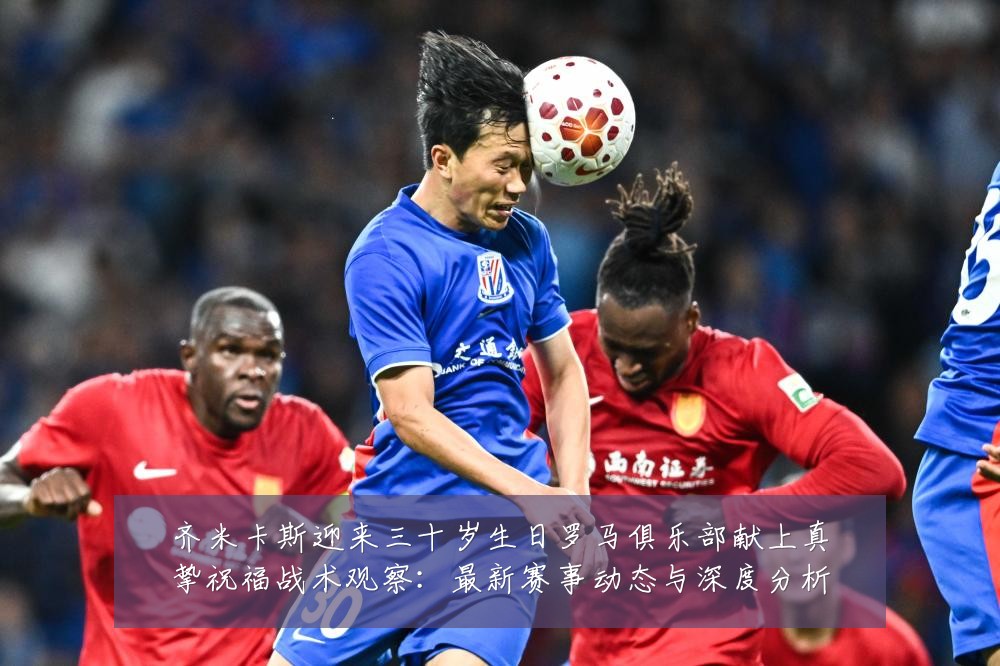 齐米卡斯迎来三十岁生日罗马俱乐部献上真挚祝福战术观察:最新赛事动态与深度分析