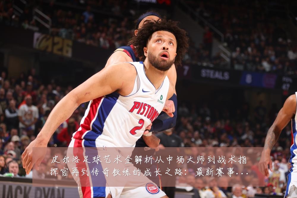 皮尔洛足球艺术全解析从中场大师到战术指挥官再到传奇教练的成长之路:最新赛事动态与深度分析